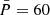 $ \bar{P}= 60 $