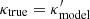 $ \kappa_{\mathrm{true}} = \kappa_{\mathrm{model}}^\prime $