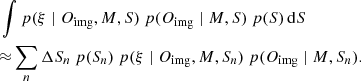 $$ \begin{aligned}&\int p(\xi \mid O_{\rm img}, M, S) \ p(O_{\rm img} \mid M, S) \ p(S) \,\mathrm{d}S \nonumber \\&{\approx } \sum _{n} \Delta S_n\ p(S_n) \ p(\xi \mid O_{\rm img}, M, S_n) \ p(O_{\rm img} \mid M, S_n). \end{aligned} $$
