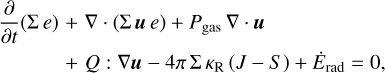 $\matrix{{{\partial \over {\partial t}}\left( {\sum e} \right)} \hfill &amp; + \hfill &amp; {\nabla \cdot \left( {\sum ue} \right) + {P_{{\rm{gas}}}}\nabla \cdot u} \hfill \cr {} \hfill &amp; + \hfill &amp; {Q:\nabla u - 4\pi \sum {\kappa _{\rm{R}}}\left( {J - S} \right) + {{\dot E}_{{\rm{rad}}}} = 0,} \hfill \cr} $
