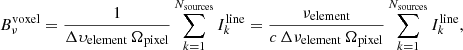 $$ \begin{aligned} B_\nu ^\mathrm{voxel} = \frac{1}{\Delta \upsilon _{\rm element} \, \Omega _{\rm pixel}} \sum _{k=1}^{N_{\rm sources}} I_k^\mathrm{line} = \frac{\nu _{\rm element}}{c \, \Delta \nu _{\rm element} \, \Omega _{\rm pixel}} \sum _{k=1}^{N_{\rm sources}} I_k^\mathrm{line}, \end{aligned} $$