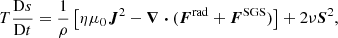 $$ \begin{aligned} T\frac{\mathrm{D}s}{\mathrm{D}t}&= \frac{1}{\rho }\left[\eta \mu _0\boldsymbol{J}^2 - \boldsymbol{\nabla }\boldsymbol{\cdot }(\boldsymbol{F}^\mathrm{rad} + \boldsymbol{F}^\mathrm{SGS})\right] + 2\nu \boldsymbol{S}^2, \end{aligned} $$