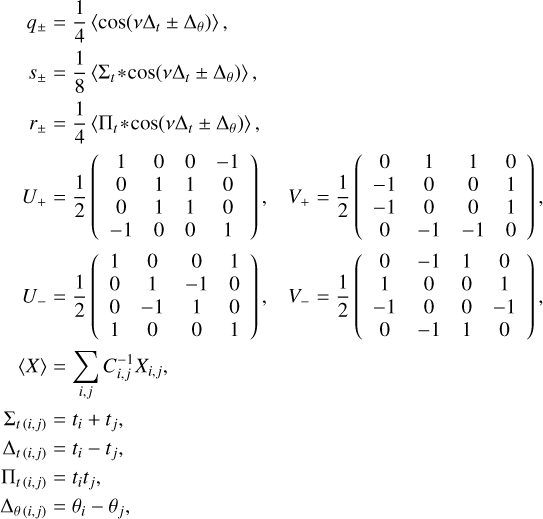 $\matrix{{{q_ \pm }} \hfill &amp; = \hfill &amp; {{1 \over 4}\left\langle {\cos \left( {v{{\rm{\Delta }}_t} \pm {{\rm{\Delta }}_\theta }} \right)} \right\rangle ,} \hfill \cr {{s_ \pm }} \hfill &amp; = \hfill &amp; {{1 \over 8}\left\langle {{{\rm{\Sigma }}_t}*\cos \left( {v{{\rm{\Delta }}_t} \pm {{\rm{\Delta }}_\theta }} \right)} \right\rangle ,} \hfill \cr {{r_ \pm }} \hfill &amp; = \hfill &amp; {{1 \over 4}\left\langle {{{\rm{\Pi }}_t}*\cos \left( {v{{\rm{\Delta }}_t} \pm {{\rm{\Delta }}_\theta }} \right)} \right\rangle ,} \hfill \cr {{U_ + }} \hfill &amp; = \hfill &amp; {{1 \over 2}\left( {\matrix{1 &amp; 0 &amp; 0 &amp; { - 1} \cr 0 &amp; 1 &amp; 1 &amp; 0 \cr 0 &amp; 1 &amp; 1 &amp; 0 \cr { - 1} &amp; 0 &amp; 0 &amp; 1 \cr} } \right),\,\,\,\,{V_ + } = {1 \over 2}\left( {\matrix{0 &amp; 1 &amp; 1 &amp; 0 \cr { - 1} &amp; 0 &amp; 0 &amp; 1 \cr { - 1} &amp; 0 &amp; 0 &amp; 1 \cr 0 &amp; { - 1} &amp; { - 1} &amp; 0 \cr} } \right),} \hfill \cr {{U_ - }} \hfill &amp; = \hfill &amp; {{1 \over 2}\left( {\matrix{1 &amp; 0 &amp; 0 &amp; 1 \cr 0 &amp; 1 &amp; { - 1} &amp; 0 \cr 0 &amp; { - 1} &amp; 1 &amp; 0 \cr 1 &amp; 0 &amp; 0 &amp; 1 \cr} } \right),\,\,\,{V_ - } = {1 \over 2}\left( {\matrix{0 &amp; { - 1} &amp; 1 &amp; 0 \cr 1 &amp; 0 &amp; 0 &amp; 1 \cr { - 1} &amp; 0 &amp; 0 &amp; { - 1} \cr 0 &amp; { - 1} &amp; 1 &amp; 0 \cr} } \right),} \hfill \cr {\left\langle X \right\rangle } \hfill &amp; = \hfill &amp; {\sum\limits_{i,j} {C_{i,j}^{ - 1}{X_{i,j}},} } \hfill \cr {{{\rm{\Sigma }}_{t\left( {i,j} \right)}}} \hfill &amp; = \hfill &amp; {{t_i} + {t_j},} \hfill \cr {{{\rm{\Delta }}_{t\left( {i,j} \right)}}} \hfill &amp; = \hfill &amp; {{t_i} - {t_j},} \hfill \cr {{{\rm{\Pi }}_{t\left( {i,j} \right)}}} \hfill &amp; = \hfill &amp; {{t_i}{t_j},} \hfill \cr {{{\rm{\Delta }}_{\theta \left( {i,j} \right)}}} \hfill &amp; = \hfill &amp; {{\theta _i} - {\theta _j},} \hfill \cr} $