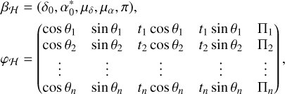 $\matrix{{{\beta _H}} \hfill &amp; = \hfill &amp; {\left( {{\delta _0},\alpha _0^*,{\mu _\delta },{\mu _\alpha },\pi } \right),} \hfill \cr {{\varphi _H}} \hfill &amp; = \hfill &amp; {\left( {\matrix{{\cos {\theta _1}} &amp; {\sin {\theta _1}} &amp; {{t_1}\cos {\theta _1}} &amp; {{t_1}\sin {\theta _1}} &amp; {{{\rm{\Pi }}_1}} \cr {\cos {\theta _2}} &amp; {\sin {\theta _2}} &amp; {{t_2}\cos {\theta _2}} &amp; {{t_2}\sin {\theta _2}} &amp; {{{\rm{\Pi }}_2}} \cr \vdots &amp; \vdots &amp; \vdots &amp; \vdots &amp; \vdots \cr {\cos {\theta _n}} &amp; {\sin {\theta _n}} &amp; {{t_n}\cos {\theta _n}} &amp; {{t_n}\sin {\theta _n}} &amp; {{{\rm{\Pi }}_n}} \cr} } \right),} \hfill \cr} $