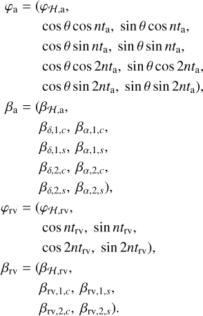 $\matrix{{{\varphi _{\rm{a}}}} \hfill &amp; = \hfill &amp; {\left( {{\varphi _{H,{\rm{a}}}}} \right.,} \hfill \cr {} \hfill &amp; {} \hfill &amp; {\cos \theta \cos n{t_{\rm{a}}},sin\theta \cos n{t_{\rm{a}}},} \hfill \cr {} \hfill &amp; {} \hfill &amp; {\cos \theta sinn{t_{\rm{a}}},sin\theta sinn{t_{\rm{a}}},} \hfill \cr {} \hfill &amp; {} \hfill &amp; {\cos \theta \cos 2n{t_{\rm{a}}},sin\theta \cos 2n{t_{\rm{a}}},} \hfill \cr {} \hfill &amp; {} \hfill &amp; {\left. {\cos \theta sin2n{t_{\rm{a}}},sin\theta sin2n{t_{\rm{a}}}} \right),} \hfill \cr {{\beta _{\rm{a}}}} \hfill &amp; = \hfill &amp; {\left( {{\beta _{H,{\rm{a}}}}} \right.,} \hfill \cr {} \hfill &amp; {} \hfill &amp; {{\beta _{\delta ,1,c}},{\beta _{\alpha ,1,c}},} \hfill \cr {} \hfill &amp; {} \hfill &amp; {{\beta _{\delta ,1,s}},{\beta _{\alpha ,1,s}},} \hfill \cr {} \hfill &amp; {} \hfill &amp; {{\beta _{\delta ,2,c}},{\beta _{\alpha ,2,c}},} \hfill \cr {} \hfill &amp; {} \hfill &amp; {\left. {{\beta _{\delta ,2,s}},{\beta _{\alpha ,2,s}},} \right),} \hfill \cr {{\varphi _{{\rm{rv}}}}} \hfill &amp; = \hfill &amp; {\left( {{\varphi _{H,{\rm{rv}}}},} \right.} \hfill \cr {} \hfill &amp; {} \hfill &amp; {\cos n{t_{{\rm{rv}}}},sinn{t_{{\rm{rv}}}},} \hfill \cr {} \hfill &amp; {} \hfill &amp; {\left. {\cos 2n{t_{{\rm{rv}}}},sin2n{t_{{\rm{rv}}}}} \right),} \hfill \cr {{\beta _{{\rm{rv}}}}} \hfill &amp; = \hfill &amp; {\left( {{\beta _{H,{\rm{rv}}}},} \right.} \hfill \cr {} \hfill &amp; {} \hfill &amp; {{\beta _{{\rm{rv,1,}}c}},{\beta _{{\rm{rv,1,}}s}},} \hfill \cr {} \hfill &amp; {} \hfill &amp; {\left. {{\beta _{{\rm{rv,2,}}c}},{\beta _{{\rm{rv,2,}}s}}} \right).} \hfill \cr} $