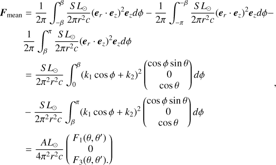 $\matrix{{{{\bf{F}}_{{\rm{mean}}}} = {1 \over {2\pi }}\int_{ - \beta }^\beta {{{S{L_ \odot }} \over {2\pi {r^2}c}}{{\left( {{{\bf{e}}_r}\cdot{{\bf{e}}_z}} \right)}^2}{{\bf{e}}_z}d\phi - {1 \over {2\pi }}\int_{ - \pi }^{ - \beta } {{{S{L_ \odot }} \over {2\pi {r^2}c}}{{\left( {{{\bf{e}}_r}\cdot{{\bf{e}}_z}} \right)}^2}{{\bf{e}}_z}d\phi - } } } \hfill \cr {\,\,\,\,\,\,\,\,{1 \over {2\pi }}\int_\beta ^\pi {{{S{L_ \odot }} \over {2\pi {r^2}c}}{{\left( {{{\bf{e}}_r}\cdot{{\bf{e}}_z}} \right)}^2}{{\bf{e}}_z}d\phi } } \hfill \cr {\,\,\,\,\,\,\,\,\,\,\, = {{S{L_ \odot }} \over {2{\pi ^2}{r^2}c}}\int_0^\beta {{{\left( {{k_1}\cos \phi + {k_2}} \right)}^2}\left( {\matrix{{\cos \phi \sin \theta } \cr 0 \cr {\cos \theta } \cr} } \right)d\phi } } \hfill \cr {\,\,\,\,\,\,\,\,\, - {{S{L_ \odot }} \over {2{\pi ^2}{r^2}c}}\int_\beta ^\pi {{{\left( {{k_1}\cos \phi + {k_2}} \right)}^2}\left( {\matrix{{\cos \phi \sin \theta } \cr 0 \cr {\cos \theta } \cr} } \right)d\phi } } \hfill \cr {\,\,\,\,\,\,\,\,\,\, = {{A{L_ \odot }} \over {4{\pi ^2}{r^2}c}}\left( {\matrix{{{F_1}\left( {\theta ,\theta '} \right)} \cr 0 \cr {{F_3}\left( {\theta ,\theta '} \right).} \cr} } \right)} \hfill \cr} $