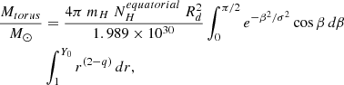 $$ \begin{aligned} \frac{M_{torus}}{ M_\odot }&= {\frac{4 \pi \ m_H\ N_{H}^{equatorial}\ R_d^2}{1.989 \times 10^{30}}}\int _{0}^{\pi /2} e^{-\beta ^2/\sigma ^2}\cos \beta \,d\beta \nonumber \\&\int _{1}^{Y_0} r^{(2-q)} \,dr, \end{aligned} $$