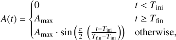 $A\left( t \right) = \left\{ {\matrix{0 \hfill &amp; {t < {T_{{\rm{ini}}}}} \hfill \cr {{A_{\max }}} \hfill &amp; {t \ge {T_{{\rm{fin}}}}} \hfill \cr {{A_{\max }}\,\cdot\,\sin \left( {{\pi \over 2}\left( {{{t - {T_{{\rm{ini}}}}} \over {{T_{{\rm{fin}}}} - {T_{{\rm{ini}}}}}}} \right)} \right)} \hfill &amp; {{\rm{otherwise,}}} \hfill \cr} } \right.$