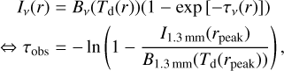 $\matrix{{{I_v}\left( r \right) = {B_v}\left( {{T_{\rm{d}}}\left( r \right)} \right)\left( {1 - \exp \left[ { - {\tau _v}\left( r \right)} \right]} \right)} \cr { \Leftrightarrow {\tau _{{\rm{obs}}}} = - \ln \left( {1 - {{{I_{1.3\,{\rm{mm}}}}\left( {{r_{{\rm{peak}}}}} \right)} \over {{B_{1.3\,{\rm{mm}}}}\left( {{T_{\rm{d}}}\left( {{r_{{\rm{peak}}}}} \right)} \right)}}} \right),} \cr} $