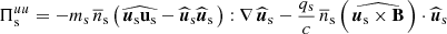 $$ \begin{aligned}&\Pi ^{uu}_{\rm s} = -m_{\rm s}\,\overline{n}_{\rm s}\left(\,\widehat{\boldsymbol{u}_{\rm s}\mathbf u _{\rm s}}-\widehat{\boldsymbol{u}}_{\rm s}\widehat{\boldsymbol{u}}_{\rm s}\,\right):\nabla \,\widehat{\boldsymbol{u}}_{\rm s}-\frac{q_{\rm s}}{c}\,\overline{n}_{\rm s}\left(\,\widehat{\boldsymbol{u}_{\rm s}\times \mathbf B }\,\right)\cdot \widehat{\boldsymbol{u}}_{\rm s} \end{aligned} $$