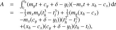 $\matrix{A \hfill & = \hfill & {\int_{{t_l}}^{{t_h}} {\left( {{m_y}t + {c_y} + \delta - {y_l}} \right)\left( { - {m_x}t + + {x_h} - {c_x}} \right){\rm{d}}t} } \hfill & {} \hfill \cr {} \hfill & = \hfill & { - {1 \over 3}{m_x}{m_y}\left( {t_h^3 - t_l^3} \right) + {1 \over 2}\left( {{m_y}\left( {{x_h} - {c_x}} \right)} \right.} \hfill & {} \hfill \cr {} \hfill & {} \hfill & {\left. { + {m_x}\left( {{c_y} + \delta - {y_l}} \right)} \right)\left( {t_h^2 - t_l^2} \right)} \hfill & {} \hfill \cr {} \hfill & {} \hfill & { + \left( {{x_h} - {c_x}} \right)\left( {{c_y} + \delta - {y_l}} \right)\left( {{t_h} - {t_l}} \right),} \hfill & {} \hfill \cr}$