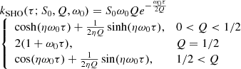 $$ \begin{aligned} \begin{array}{l} k_{\rm SHO}(\tau ; S_0, Q, \omega _0) = S_0 \omega _0 Q e^{-\frac{\omega _0 \tau }{2Q}} \\ {\left\{ \begin{array}{ll} \cosh (\eta \omega _0 \tau ) + \frac{1}{2 \eta Q} \sinh (\eta \omega _0 \tau ),&0 < Q < 1/2 \\ 2(1 + \omega _0 \tau ),&Q = 1/2 \\ \cos (\eta \omega _0 \tau ) + \frac{1}{2 \eta Q}\sin (\eta \omega _0 \tau ),&1/2 < Q \\ \end{array}\right.} \end{array} \end{aligned} $$