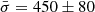$ \bar{\sigma} = 450 \pm 80 $