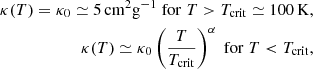 $$ \begin{aligned} \kappa (T) = \kappa _0 \simeq 5 \, \mathrm{cm}^2 \mathrm{g}^{-1} \; \mathrm{for} \; T > T_{\rm crit} \simeq 100 \, \mathrm{K} , \\ \kappa (T) \simeq \kappa _0 \left( { T \over T_{\rm crit}} \right)^{\alpha } \; \mathrm{for} \; T < T_{\rm crit}, \nonumber \end{aligned} $$
