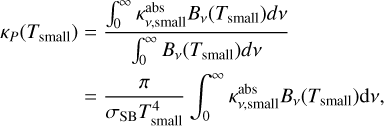 $\matrix{{{\kappa _p}\left( {{T_{{\rm{small}}}}} \right)} \hfill & = \hfill & {{{\int_0^\infty {\kappa _{v,{\rm{small}}}^{{\rm{abs}}}{B_v}\left( {{T_{{\rm{small}}}}} \right)dv} } \over {\int_0^\infty {{B_v}\left( {{T_{{\rm{small}}}}} \right)dv} }}} \hfill \cr {} \hfill & = \hfill & {{\pi \over {{\sigma _{{\rm{SB}}}}T_{{\rm{small}}}^4}}\int_0^\infty {\kappa _{v,{\rm{small}}}^{{\rm{abs}}}{B_v}\left( {{T_{{\rm{small}}}}} \right)dv,} } \hfill \cr}$
