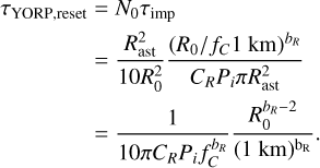 $\matrix{{{\tau _{{\rm{YORP,reset}}}}} \hfill & = \hfill & {{N_0}{\tau _{{\rm{imp}}}}} \hfill \cr {} \hfill & = \hfill & {{{R_{{\rm{ast}}}^2} \over {10R_0^2}}{{{{\left( {{R_0}/{f_C}1\,{\rm{km}}} \right)}^{{b_R}}}} \over {{C_R}{P_i}\pi R_{{\rm{ast}}}^2}}} \hfill \cr {} \hfill & = \hfill & {{1 \over {10\pi {C_R}{P_i}f_C^{{b_R}}}}{{R_0^{{b_R} - 2}} \over {{{\left( {1\,{\rm{km}}} \right)}^{{{\rm{b}}_{\rm{R}}}}}}}.} \hfill \cr} $