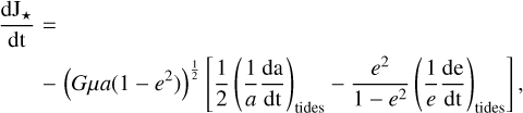 $\matrix{{{{{\rm{d}}{{\rm{J}}_*}} \over {{\rm{dt}}}} = } \hfill \cr {\quad - {{\left( {G\mu a\left( {1 - {e^2}} \right)} \right)}^{{1 \over 2}}}\left[ {{1 \over 2}{{\left( {{1 \over a}{{{\rm{da}}} \over {{\rm{dt}}}}} \right)}_{{\rm{tides}}}} - {{{e^2}} \over {1 - {e^2}}}{{\left( {{1 \over e}{{{\rm{de}}} \over {{\rm{dt}}}}} \right)}_{{\rm{tides}}}}} \right],} \hfill \cr} $
