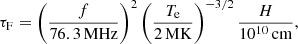 $$ \begin{aligned} \tau _{\rm F} = \left({f \over 76.3 \,\mathrm{MHz}}\right)^2\left({T_{\rm e} \over 2 \, \mathrm{MK}}\right)^{-3/2}{H \over 10^{10}\, \mathrm{cm}}, \end{aligned} $$