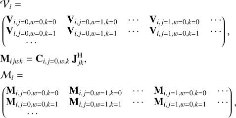 $\matrix{ {{V_i} = } \hfill \cr {\left( {\matrix{ {{{\bf{V}}_{i,j = 0,w = 0,k = 0}}} \hfill & {{{\bf{V}}_{i,j = 0,w = 1,k = 0}}} \hfill & \cdots \hfill & {{{\bf{V}}_{i,j = 1,w = 0,k = 0}}} \hfill & \cdots \hfill \cr {{{\bf{V}}_{i,j = 0,w = 0,k = 1}}} \hfill & {{{\bf{V}}_{i,j = 0,w = 1,k = 1}}} \hfill & \cdots \hfill & {{{\bf{V}}_{i,j = 1,w = 0,k = 1}}} \hfill & \cdots \hfill \cr } } \right)} \hfill \cr {{{\bf{M}}_{ijwk}} = {{\bf{C}}_{i,j = 0,w,k}}{\bf{J}}_{jk}^{\rm{H}},} \hfill \cr {{M_i} = } \hfill \cr {\left( {\matrix{ {{{\bf{M}}_{i,j = 0,w = 0,k = 0}}} & {{{\bf{M}}_{i,j = 0,w = 1,k = 0}}} & \cdots & {{{\bf{M}}_{i,j = 1,w = 0,k = 0}}} & \cdots \cr {{{\bf{M}}_{i,j = 0,w = 0,k = 1}}} & {{{\bf{M}}_{i,j = 0,w = 1,k = 1}}} & \cdots & {{{\bf{M}}_{i,j = 1,w = 0,k = 1}}} & \cdots \cr \cdots & {} & {} & {} & {} \cr } } \right),} \hfill \cr }$