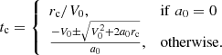 $$ \begin{aligned} t_{\rm c} = {\left\{ \begin{array}{ll} r_{\rm c}/V_0,&\mathrm{if}\; a_0 = 0 \\ \frac{-V_0 \pm \sqrt{V_0^2 + 2 a_0 r_{\rm c}}}{a_0},&\mathrm{otherwise}. \end{array}\right.} \end{aligned} $$