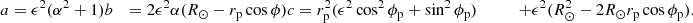 $$ \begin{aligned} a&= \epsilon ^2 (\alpha ^2+1) \nonumber b&= 2 \epsilon ^2 \alpha (R_\odot - r_{\rm p} \cos \phi ) \nonumber c&= r_{\rm p}^2 (\epsilon ^2 \cos ^2\phi _{\rm p} + \sin ^2\phi _{\rm p}) &\qquad + \epsilon ^2 (R_\odot ^2 - 2 R_\odot r_{\rm p} \cos \phi _{\rm p}).\nonumber \end{aligned} $$