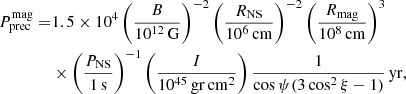 $$ \begin{aligned} P^\mathrm{mag}_{\rm prec} =&1.5 \times 10^4 \left(\frac{B}{10^{12}\,\mathrm{G}}\right)^{-2} \left(\frac{R_{\rm NS}}{10^6\,\mathrm{cm}}\right)^{-2} \left(\frac{R_{\rm mag}}{10^8\,\mathrm{cm}}\right)^3\nonumber \\&\times \left(\frac{P_{\rm NS}}{1\,\mathrm{s}}\right)^{-1} \left(\frac{I}{10^{45}\,\mathrm{gr}\,\mathrm{cm}^2}\right) \frac{1}{\cos \psi (3\cos ^2\xi -1)}\,\mathrm{yr}, \end{aligned} $$