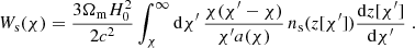 $$ \begin{aligned} W_{\rm s}(\chi ) = \frac{3\Omega _{\rm m}H_0^2}{2c^2}\int _\chi ^\infty {\mathrm{d}} \chi^\prime \, \frac{\chi (\chi^\prime -\chi )}{\chi^\prime a(\chi )}\, n_{\rm s}(z[\chi^\prime ])\frac{{\mathrm{d}} z[\chi^\prime ]}{{\mathrm{d}} \chi^\prime } \;. \end{aligned} $$