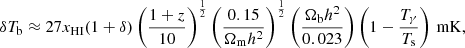 $$ \begin{aligned} \delta T_\mathrm{b} \approx 27 x_\mathrm{HI} (1 + \delta )\left(\frac{1+z}{10}\right)^{\frac{1}{2}} \left(\frac{0.15}{\Omega _\mathrm{m} h^2}\right)^\frac{1}{2} \left(\frac{\Omega _\mathrm{b} h^2}{0.023}\right) \left( 1 -\frac{T_{\gamma }}{T_\mathrm{s} } \right)\,\mathrm{mK} , \end{aligned} $$