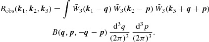 $$ \begin{aligned} B_\mathrm{obs} (\boldsymbol{k}_1,\boldsymbol{k}_2,\boldsymbol{k}_3)&=\int \tilde{W}_3(\boldsymbol{k}_1-\boldsymbol{q})\, \tilde{W}_3(\boldsymbol{k}_2-\boldsymbol{p})\,\tilde{W}_3(\boldsymbol{k}_3+\boldsymbol{q}+\boldsymbol{p})\nonumber \\&B(\boldsymbol{q},\boldsymbol{p},-\boldsymbol{q}-\boldsymbol{p}) \,\frac{{\mathrm{d} }^3 q}{(2\pi )^3}\, \frac{{\mathrm{d} }^3 p}{(2\pi )^3} . \end{aligned} $$