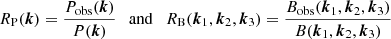$$ \begin{aligned} R_{\rm P}(\boldsymbol{k}) = \frac{P_\mathrm{obs} (\boldsymbol{k})}{P(\boldsymbol{k})} \ \ \ \mathrm{and} \ \ \ R_{\rm B}(\boldsymbol{k}_1,\boldsymbol{k}_2,\boldsymbol{k}_3) = \frac{B_\mathrm{obs} (\boldsymbol{k}_1,\boldsymbol{k}_2,\boldsymbol{k}_3)}{B(\boldsymbol{k}_1,\boldsymbol{k}_2,\boldsymbol{k}_3)} \end{aligned} $$