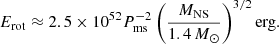 $$ \begin{aligned} {E}_{\rm rot} \approx 2.5 \times 10^{52} P_{\rm ms}^{-2}\left(\frac{{M}_{\rm NS}}{1.4\,{M}_{\odot }}\right)^{3/2} \mathrm{erg}. \end{aligned} $$