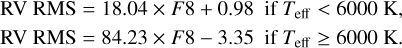 $\matrix{ {{\rm{RV}}\,\,{\rm{RMS}}\,{\rm{ = }}\,18.04 \times F8 + 0.98\quad {\rm{if}}\,{T_{{\rm{eff}}}} &amp; 6000\,{\rm{K,}}} \cr {{\rm{RV}}\,\,{\rm{RMS}}\,{\rm{ = }}\,84.23 \times F8 - 3.35\quad {\rm{if}}\,{T_{{\rm{eff}}}} \ge 6000\,{\rm{K}}{\rm{.}}} \cr }$