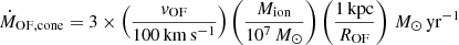 $$ \begin{aligned} \dot{M}_{\rm OF,cone} = 3 \times \left(\frac{v_{\rm OF}}{100\,\mathrm{km\,s^{-1}}}\right) \left(\frac{M_{\rm ion}}{10^7\,M_\odot }\right) \left(\frac{1\,\mathrm{kpc}}{R_{\rm OF}}\right)\,M_\odot \,\mathrm{yr}^{-1} \end{aligned} $$