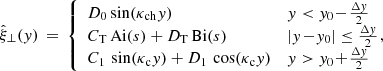 $$ \begin{aligned} \hat{\xi }_\perp ({ y}) \,=\, \left\{ \begin{array}{ll} D_0 \sin (\kappa _{\rm ch}{ y})&{ y} < { y}_0 \!-\! \frac{\Delta { y}}{2} \\ C_{\rm T}\,\mathrm{Ai} (s) + D_{\rm T}\,\mathrm{Bi} (s)&|{ y}\!-\!{ y}_0| \le \frac{\Delta { y}}{2} \\ C_1\,\sin (\kappa _{\rm c}{ y}) + D_1\,\cos (\kappa _{\rm c}{ y})&{ y} > { y}_0 \!+\! \frac{\Delta { y}}{2} \end{array} \right.\!\!\!\!, \end{aligned} $$