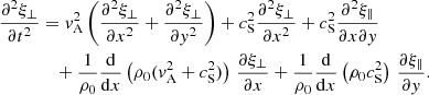 $$ \begin{aligned} \frac{\partial ^2 \xi _\perp }{\partial t^2}&= { v}_{\rm A}^2 \left(\frac{\partial ^2 \xi _\perp }{\partial x^2} + \frac{\partial ^2 \xi _\perp }{\partial y^2}\right) + c_{\rm S}^2 \frac{\partial ^2 \xi _\perp }{\partial x^2} + c_{\rm S}^2 \frac{\partial ^2 \xi _\parallel }{\partial x \partial { y}} \nonumber \\&\quad + \frac{1}{\rho _0}\frac{\mathrm{d} }{\mathrm{d} x}\left(\rho _0 ({ v}_{\rm A}^2 + c_{\rm S}^2)\right)\,\frac{\partial \xi _\perp }{\partial x} + \frac{1}{\rho _0}\frac{\mathrm{d} }{\mathrm{d} x}\left(\rho _0 c_{\rm S}^2\right)\,\frac{\partial \xi _\parallel }{\partial { y}}. \end{aligned} $$