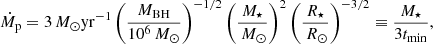 $$ \begin{aligned} {\dot{M}_{\rm p}} = 3{\,{M}_{\odot }} \mathrm{yr}^{-1} \left(\frac{{M_{\rm BH}}}{10^{6}{\,{M}_{\odot }}}\right)^{-1/2} \left(\frac{{M_{\star }}}{{\,{M}_{\odot }}}\right)^{2} \left(\frac{{R_{\star }}}{{\,{R}_{\odot }}}\right)^{-3/2} \equiv \frac{{M_{\star }}}{3 {t_{\rm min}}}, \end{aligned} $$