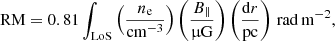 $$ \begin{aligned} \mathrm{RM}= 0.81 \int _{\rm LoS} \left(\frac{n_{\rm e}}{\mathrm{cm}^{-3}}\right) \left( \frac{B_\parallel }{\upmu \mathrm{G}} \right) \left( \frac{\mathrm{d}r}{\mathrm{pc}} \right)\,\mathrm{rad\,m^{-2}}, \end{aligned} $$