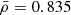 $ \bar{\rho}=0.835 $