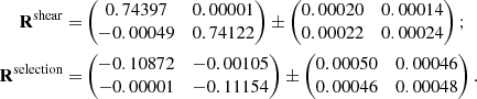 $$ \begin{aligned} \mathbf{R}^\mathrm{shear} =&\begin{pmatrix} 0.74397&0.00001 \\ -0.00049&0.74122 \end{pmatrix} \pm \begin{pmatrix} 0.00020&0.00014 \\ 0.00022&0.00024 \end{pmatrix} ; \nonumber \\ \mathbf{R}^\mathrm{selection} =&\begin{pmatrix} -0.10872&-0.00105 \\ -0.00001&-0.11154 \end{pmatrix} \pm \begin{pmatrix} 0.00050&0.00046 \\ 0.00046&0.00048 \end{pmatrix} . \end{aligned} $$