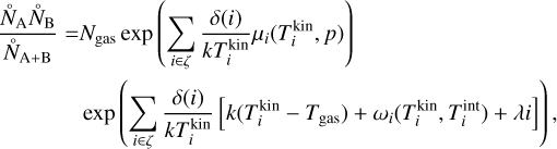 $\matrix{ {{{\mathop {{N_{\rm{A}}}}\limits^ \circ \mathop {{N_{\rm{B}}}}\limits^ \circ } \over {{{\mathop N\limits^ \circ }_{{\rm{A + B}}}}}} = {N_{{\rm{gas}}}}\exp \left( {\sum\limits_{i \in \zeta } {{{\delta \left( i \right)} \over {kT_i^{{\rm{kin}}}}}{\mu _i}\left( {T_i^{{\rm{kin}}},p} \right)} } \right)} \hfill \cr {\,\,\,\,\,\,\,\exp \left( {\sum\limits_{i \in \zeta } {{{\delta \left( i \right)} \over {kT_i^{{\rm{kin}}}}}} \left[ {k\left( {T_i^{{\rm{kin}}} - {T_{{\rm{gas}}}}} \right) + {\omega _i}\left( {T_i^{{\rm{kin}}},T_i^{{\rm{int}}} + \lambda i} \right)} \right]} \right),} \hfill \cr } $
