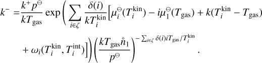 $\matrix{ {{k^ - } = {{{k^ + }{p^{{\rm{\rlap{--} O}}}}} \over {k{T_{{\rm{gas}}}}}}\exp \left( {\sum\limits_{i \in \zeta } {{{\delta \left( i \right)} \over {kT_i^{{\rm{kin}}}}}\left[ {\mu _i^{{\rm{\rlap{--} O}}}\left( {T_i^{{\rm{kin}}}} \right) - i\mu _i^{{\rm{\rlap{--} O}}}\left( {{T_{{\rm{gas}}}}} \right) + k\left( {T_i^{{\rm{kin}}} - {T_{{\rm{gas}}}}} \right)} \right.} } \right.} \cr {\left. {\left. { + {\omega _i}\left( {T_i^{{\rm{kin}}},T_i^{{\rm{kin}}}} \right)} \right]} \right){{\left( {{{k{T_{{\rm{gas}}}}{{\mathop n\limits^ \circ }_1}} \over {{p^{{\rm{\rlap{--} O}}}}}}} \right)}^{ - \sum\nolimits_{i \in \zeta } {\delta \left( i \right)i{T_{gas}}/T_i^{{\rm{kin}}}} }}.} \cr } $