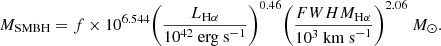 $$ \begin{aligned} M_\mathrm {SMBH} = f\times 10^{6.544} \Bigg (\frac{L_{\rm H\alpha }}{10^{42}\ \mathrm {erg\ s}^{-1} }\Bigg )^{0.46} \Bigg (\frac{FWHM_{\rm H\alpha }}{10^3\ \mathrm {km\ s}^{-1} }\Bigg )^{2.06}\ M_\odot . \end{aligned} $$