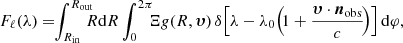 $$ \begin{aligned} F_{\ell }(\lambda ) = \! \! \int _{R_{\rm in}}^{R_{\rm out}} \! \! \! \! R \mathrm{d}R \int _{0}^{2 \pi } \! \! \! \Xi g(R, \boldsymbol{\upsilon }) \, \delta \! \left[\lambda - \lambda _0 \! \left( \! 1 + \frac{\boldsymbol{\upsilon } \cdot {\boldsymbol{n}}_{\rm obs}}{c} \! \right) \right] \mathrm{d}\varphi , \end{aligned} $$