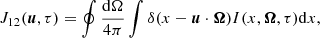 $$ \begin{aligned} J_{12}(\boldsymbol{u},\tau ) = \oint { { {\mathrm{d}\Omega } \over {4 \pi } } } \int {\delta (x - \boldsymbol{u} \cdot \boldsymbol{\Omega }) I(x, \boldsymbol{\Omega }, \tau ) \mathrm{d}x} , \end{aligned} $$
