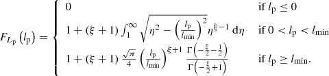 $$ \begin{aligned}&F_{L_\mathrm{p} }\left(l_\mathrm{p} \right) = {\left\{ \begin{array}{ll} 0&\text{ if } l_\mathrm{p} \le 0\\ 1 + \left(\xi +1\right)\int _1^\infty \sqrt{\eta ^2 - \left(\frac{l_\mathrm{p} }{l_\mathrm{min} }\right)^2}\eta ^{\xi -1}\ \mathrm{d} \eta&\text{ if } 0 < l_\mathrm{p} < l_\mathrm{min} \\ 1 + \left(\xi +1\right)\frac{\sqrt{\pi }}{4}\left(\frac{l_\mathrm{p} }{l_\mathrm{min} }\right)^{\xi +1}\frac{\Gamma \left(-\frac{\xi }{2}-\frac{1}{2}\right)}{\Gamma \left(-\frac{\xi }{2}+1\right)}&\text{ if } l_\mathrm{p} \ge l_\mathrm{min} . \end{array}\right.} \end{aligned} $$