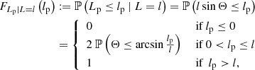 $$ \begin{aligned} F_{L_\mathrm{p} \vert L = l}\left(l_\mathrm{p} \right)&:= \mathbb{P} \left(L_\mathrm{p} \le l_\mathrm{p} \ \vert \ L = l\right) = \mathbb{P} \left(l\sin {\Theta } \le l_\mathrm{p} \right)\nonumber \\&= {\left\{ \begin{array}{ll} 0&\text{ if } l_\mathrm{p} \le 0\\ 2\ \mathbb{P} \left(\Theta \le \arcsin {\frac{l_\mathrm{p} }{l}}\right)&\text{ if } 0 < l_\mathrm{p} \le l\\ 1&\text{ if }\ l_\mathrm{p} > l,\\ \end{array}\right.} \end{aligned} $$