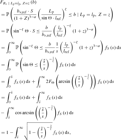 $$ \begin{aligned}&F_{B_\nu \ \vert \ L_\mathrm{p} = l_\mathrm{p} ,\ Z = z}\left(b\right)\nonumber \\&= \mathbb{P} \left(\frac{b_{\nu ,\mathrm{ref} } \cdot S}{\left(1+Z\right)^{3-\alpha }}\left(\frac{L_\mathrm{p} }{\sin {\Theta } \cdot l_\mathrm{ref} }\right)^\zeta \le b\ \vert \ L_\mathrm{p} = l_\mathrm{p} ,\ Z = z\right)\nonumber \\&= \mathbb{P} \left(\sin ^{-\zeta }\Theta \cdot S \le \frac{b}{b_{\nu ,\mathrm{ref} }}\left(\frac{l_\mathrm{p} }{l_\mathrm{ref} }\right)^{-\zeta }\left(1+z\right)^{3 - \alpha }\right)\nonumber \\&= \int _0^\infty \mathbb{P} \left(\sin ^{-\zeta }\Theta \le \frac{b}{b_{\nu ,\mathrm{ref} }}\frac{1}{s}\left(\frac{l_\mathrm{p} }{l_\mathrm{ref} }\right)^{-\zeta }\left(1+z\right)^{3-\alpha }\right) f_S\left(s\right) \mathrm{d} s\nonumber \\&= \int _0^\infty \mathbb{P} \left(\sin \Theta \le \left(\frac{\tilde{s}}{s}\right)^{-\frac{1}{\zeta }}\right) f_S\left(s\right) \mathrm{d} s\nonumber \\&= \int _0^{\tilde{s}}f_S\left(s\right)\mathrm{d} s + \int _{\tilde{s}}^\infty 2F_\Theta \left(\arcsin {\left(\left(\frac{\tilde{s}}{s}\right)^{-\frac{1}{\zeta }}\right)}\right)f_S\left(s\right)\mathrm{d} s\nonumber \\&= \int _0^{\tilde{s}}f_S\left(s\right)\mathrm{d} s + \int _{\tilde{s}}^\infty f_S\left(s\right)\mathrm{d} s\nonumber \\&- \int _{\tilde{s}}^\infty \cos {\arcsin {\left(\left(\frac{\tilde{s}}{s}\right)^{-\frac{1}{\zeta }}\right)}} f_S\left(s\right)\mathrm{d} s\nonumber \\&= 1 - \int _{\tilde{s}}^\infty \sqrt{1 - \left(\frac{\tilde{s}}{s}\right)^{-\frac{2}{\zeta }}}f_S\left(s\right)\mathrm{d} s, \end{aligned} $$