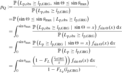 $$ \begin{aligned} p_\mathrm{Q} :=&\frac{\mathbb{P} \left(L_\mathrm{p,obs} \ge l_\mathrm{p,GRG} ,\ \sin {\Theta } \le \sin {\theta _\mathrm{max} }\right)}{\mathbb{P} \left(L_\mathrm{p,obs} \ge l_\mathrm{p,GRG} \right)}\nonumber \\ =&\mathbb{P} \left(\sin {\Theta } \le \sin {\theta _\mathrm{max} }\ \vert \ L_\mathrm{p,obs} \ge l_\mathrm{p,GRG} \right)\nonumber \\ =&\int _0^{\sin {\theta _\mathrm{max} }}\frac{\mathbb{P} \left(L_\mathrm{p,obs} \ge l_\mathrm{p,GRG} \ \vert \ \sin {\Theta } = x\right) f_{\sin {\Theta }}(x)\ \mathrm{d} x}{\mathbb{P} \left(L_\mathrm{p,obs} \ge l_\mathrm{p,GRG} \right)}\nonumber \\ =&\int _0^{\sin {\theta _\mathrm{max} }}\frac{\mathbb{P} \left(L_\mathrm{p} \ge l_\mathrm{p,GRG} \ \vert \ \sin {\Theta } = x\right) f_{\sin {\Theta }}(x)\ \mathrm{d} x}{\mathbb{P} \left(L_\mathrm{p} \ge l_\mathrm{p,GRG} \right)}\nonumber \\ =&\int _0^{\sin {\theta _\mathrm{max} }}\frac{\left(1 - F_L\left(\frac{l_\mathrm{p,GRG} }{x}\right)\right) f_{\sin {\Theta }}(x)\ \mathrm{d} x}{1 - F_{L_\mathrm{p} }(l_\mathrm{p,GRG} )}. \end{aligned} $$
