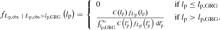 $$ \begin{aligned} f_{L_\mathrm{p,obs} \ \vert \ L_\mathrm{p,obs} > l_\mathrm{p,GRG} }\left(l_\mathrm{p} \right) ={\left\{ \begin{array}{ll} 0&\text{ if } l_\mathrm{p} \le l_\mathrm{p, GRG} \\ \frac{C\left(l_\mathrm{p} \right)f_{L_\mathrm{p} }\left(l_\mathrm{p} \right)}{\int _{l_\mathrm{p,GRG} }^\infty C\left(l_\mathrm{p} ^{\prime }\right)f_{L_\mathrm{p} }\left(l_\mathrm{p} ^{\prime }\right)\ \mathrm{d} l_\mathrm{p} ^{\prime }}&\text{ if } l_\mathrm{p} > l_\mathrm{p, GRG} . \end{array}\right.} \end{aligned} $$