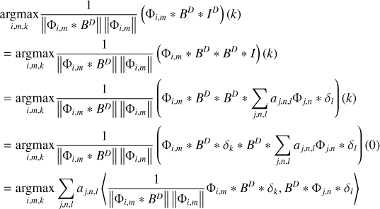 $\matrix{ {_{i,m,k}^{\arg \max }{1 \over {\left\| {{{\rm{\Phi }}_{i,m}} * {B^D}} \right\|\left\| {{{\rm{\Phi }}_{i,m}}} \right\|}}\left( {{{\rm{\Phi }}_{i,m}} * {B^D} * {I^D}} \right)\left( k \right)} \hfill \cr { = _{i,m,k}^{\arg \max }{1 \over {\left\| {{{\rm{\Phi }}_{i,m}} * {B^D}} \right\|\left\| {{{\rm{\Phi }}_{i,m}}} \right\|}}\left( {{{\rm{\Phi }}_{i,m}} * {B^D} * {B^D} * I} \right)\left( k \right)} \hfill \cr { = _{i,m,k}^{\arg \max }{1 \over {\left\| {{{\rm{\Phi }}_{i,m}} * {B^D}} \right\|\left\| {{{\rm{\Phi }}_{i,m}}} \right\|}}\left( {{{\rm{\Phi }}_{i,m}} * {B^D} * {B^D} * \sum\limits_{j,n,l} {{a_{j,n,l}}{{\rm{\Phi }}_{j,n}} * {\delta _l}} } \right)\left( k \right)} \hfill \cr { = _{i,m,k}^{\arg \max }{1 \over {\left\| {{{\rm{\Phi }}_{i,m}} * {B^D}} \right\|\left\| {{{\rm{\Phi }}_{i,m}}} \right\|}}\left( {{{\rm{\Phi }}_{i,m}} * {B^D} * {\delta _k} * {B^D} * \sum\limits_{j,n,l} {{a_{j,n,l}}{{\rm{\Phi }}_{j,n}} * {\delta _l}} } \right)\left( 0 \right)} \hfill \cr { = _{i,m,k}^{\arg \max }\sum\limits_{j,n,l} {{a_{j,n,l}}} \left\langle {{1 \over {\left\| {{{\rm{\Phi }}_{i,m}} * {B^D}} \right\|\left\| {{{\rm{\Phi }}_{i,m}}} \right\|}}{{\rm{\Phi }}_{i,m}} * {B^D} * {\delta _k},{B^D} * {{\rm{\Phi }}_{j,n}} * {\delta _l}} \right\rangle } \hfill \cr } $